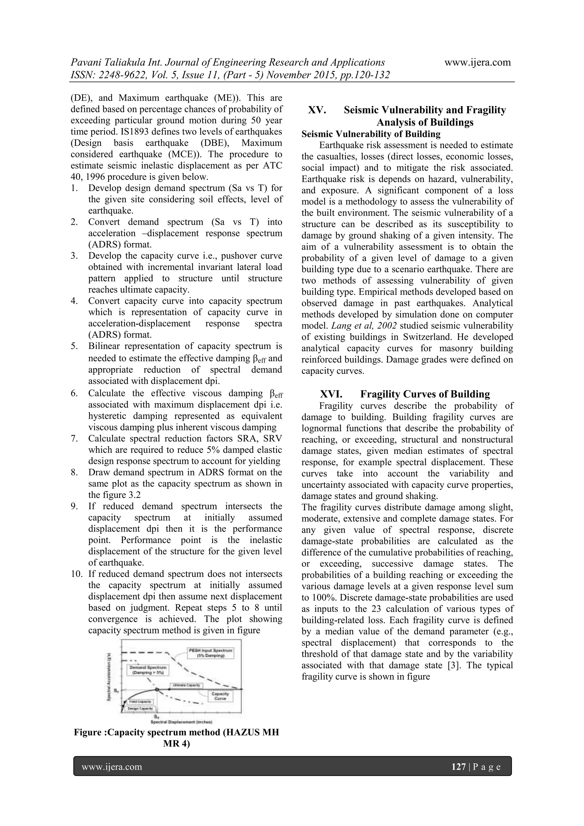 Pavani Taliakula Int. Journal of Engineering Research and Applications www.ijera.com
ISSN: 2248-9622, Vol. 5, Issue 11, (Part - 5) November 2015, pp.120-132
www.ijera.com 127 | P a g e
(DE), and Maximum earthquake (ME)). This are
defined based on percentage chances of probability of
exceeding particular ground motion during 50 year
time period. IS1893 defines two levels of earthquakes
(Design basis earthquake (DBE), Maximum
considered earthquake (MCE)). The procedure to
estimate seismic inelastic displacement as per ATC
40, 1996 procedure is given below.
1. Develop design demand spectrum (Sa vs T) for
the given site considering soil effects, level of
earthquake.
2. Convert demand spectrum (Sa vs T) into
acceleration –displacement response spectrum
(ADRS) format.
3. Develop the capacity curve i.e., pushover curve
obtained with incremental invariant lateral load
pattern applied to structure until structure
reaches ultimate capacity.
4. Convert capacity curve into capacity spectrum
which is representation of capacity curve in
acceleration-displacement response spectra
(ADRS) format.
5. Bilinear representation of capacity spectrum is
needed to estimate the effective damping βeff and
appropriate reduction of spectral demand
associated with displacement dpi.
6. Calculate the effective viscous damping βeff
associated with maximum displacement dpi i.e.
hysteretic damping represented as equivalent
viscous damping plus inherent viscous damping
7. Calculate spectral reduction factors SRA, SRV
which are required to reduce 5% damped elastic
design response spectrum to account for yielding
8. Draw demand spectrum in ADRS format on the
same plot as the capacity spectrum as shown in
the figure 3.2
9. If reduced demand spectrum intersects the
capacity spectrum at initially assumed
displacement dpi then it is the performance
point. Performance point is the inelastic
displacement of the structure for the given level
of earthquake.
10. If reduced demand spectrum does not intersects
the capacity spectrum at initially assumed
displacement dpi then assume next displacement
based on judgment. Repeat steps 5 to 8 until
convergence is achieved. The plot showing
capacity spectrum method is given in figure
Figure :Capacity spectrum method (HAZUS MH
MR 4)
XV. Seismic Vulnerability and Fragility
Analysis of Buildings
Seismic Vulnerability of Building
Earthquake risk assessment is needed to estimate
the casualties, losses (direct losses, economic losses,
social impact) and to mitigate the risk associated.
Earthquake risk is depends on hazard, vulnerability,
and exposure. A significant component of a loss
model is a methodology to assess the vulnerability of
the built environment. The seismic vulnerability of a
structure can be described as its susceptibility to
damage by ground shaking of a given intensity. The
aim of a vulnerability assessment is to obtain the
probability of a given level of damage to a given
building type due to a scenario earthquake. There are
two methods of assessing vulnerability of given
building type. Empirical methods developed based on
observed damage in past earthquakes. Analytical
methods developed by simulation done on computer
model. Lang et al, 2002 studied seismic vulnerability
of existing buildings in Switzerland. He developed
analytical capacity curves for masonry building
reinforced buildings. Damage grades were defined on
capacity curves.
XVI. Fragility Curves of Building
Fragility curves describe the probability of
damage to building. Building fragility curves are
lognormal functions that describe the probability of
reaching, or exceeding, structural and nonstructural
damage states, given median estimates of spectral
response, for example spectral displacement. These
curves take into account the variability and
uncertainty associated with capacity curve properties,
damage states and ground shaking.
The fragility curves distribute damage among slight,
moderate, extensive and complete damage states. For
any given value of spectral response, discrete
damage-state probabilities are calculated as the
difference of the cumulative probabilities of reaching,
or exceeding, successive damage states. The
probabilities of a building reaching or exceeding the
various damage levels at a given response level sum
to 100%. Discrete damage-state probabilities are used
as inputs to the 23 calculation of various types of
building-related loss. Each fragility curve is defined
by a median value of the demand parameter (e.g.,
spectral displacement) that corresponds to the
threshold of that damage state and by the variability
associated with that damage state [3]. The typical
fragility curve is shown in figure
 