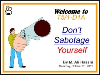 Welcome to
T5/1-D1A
  Don’t
Sabotage
 Yourself
   By M. Ali Hassni
 Saturday, October 20, 2012
 