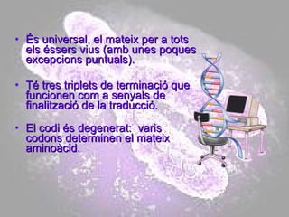 És universal, el mateix per a tots els éssers vius (amb unes poques excepcions puntuals). Té tres triplets de terminació que funcionen com a senyals de finalització de la traducció. El codi és degenerat:  varis codons determinen el mateix aminoàcid. 