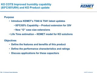 KEMET ConfidentialTPM – Ta Technical Product Marketing
KO COTS Improved humidity capability
(85ºC/85%RH) and KO Product update
Purpose
• Introduce KEMET’s T540 & T541 latest updates
• 85ºC/85% Capability – Product extension for 35V
• New “O” case size extensions
• Life Time estimation – KEMET model for KO solutions
Objectives
• Define the features and benefits of this product
• Define the performance characteristics and ratings
• Discuss applications for these capacitors
 