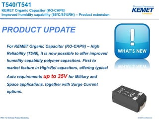 KEMET ConfidentialTPM – Ta Technical Product Marketing
T540/T541
KEMET Organic Capacitor (KO-CAP®)
Improved humidity capability (85ºC/85%RH) – Product extension
For KEMET Organic Capacitor (KO-CAP®) – High
Reliability (T540), it is now possible to offer improved
humidity capability polymer capacitors. First to
market feature in High-Rel capacitors, offering typical
Auto requirements up to 35V for Military and
Space applications, together with Surge Current
options.
PRODUCT UPDATE
 