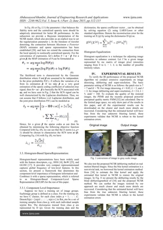 Abdussayeed khanInt. Journal of Engineering Research and Applications www.ijera.com
ISSN : 2248-9622,Vol. 5, Issue 6, ( Part -2) June 2015, pp.112-115
www.ijera.com 114|P a g e
In Eq. (8) or Eq. (11) the parameter λ that balances the
fidelity term and the centralized sparsity term should be
adaptively determined for better IR performance. In this
subsection we provide a Bayesian interpretation of the
NCSR model, which also provides us an explicit way to set
the regularization parameter λ. In the literature of wavelet
denoising, the connection between Maximum a Posterior
(MAP) estimator and sparse representation has been
established [28], and here we extend the connection from
the local sparsity to nonlocally centralized sparsity. For the
convenience of expression, let’s define θ = α − β. For a
given β, the MAP estimation of θ can be formulated as
(8)
The likelihood term is characterized by the Gaussian
distribution where θ and β are assumed to be independent.
In the prior probability P(θ ), θ reflects the variation of α
from its estimation β. If we take β as a very good
estimation of the sparse coding coefficient of unknown true
signal, then θy= αx – β is basically the SCN associated with
αy, and we have seen in Fig. 2 that the SCN signal can be
well characterized by the Laplacian distribution. Thus, we
can assume that θ follows i.i.d. Laplacian distribution, and
the joint prior distribution P(θ ) can be modeled as
(9)
Hence, for a given β the sparse codes α can then be
obtained by minimizing the following objective function
Compared with Eq. (8), we can see that the l1-norm (i.e.,p=
1) should be chosen to characterize the SCN term αi−βi.
Comparing Eq. (16) with Eq. (8), we have
(10)
3.3. Histogram-Based SparseRepresentation:
Histogram-based representations have been widely used
with the feature descriptors, e.g., HOG [4], BoW [25], and
GLOH [17]. It provides very compact representationand
captures global frequency of low-level features. In this
section, we present a framework that determines the
component-level importance of histogram information and
Combines it with a sparse representation, which is referred
to as Histogram-Based Component-Level Sparse
Representation (HCLSP) for the rest of this paper.
3.3.1. Component Level Importance:
Suppose we have a training set of image groups.
Eachimage group is defined as a class. For the training set,
we have C classes, for each class index p = 1; : : : ;C.
DenoteX(p) = [x(p)1 ; : : : ; x(p) n ] in Rm_nto be a set of
training samples from class p, with each individual sample
x(p)iin Rm. The dictionaries trained from class p are
represented by D (p). Given the training data and the
dictionaries, the sparse coefficient vector _ can be obtained
by solving equation (2) using LARS-Lasso or other
standard algorithms. Denote the reconstruction error for the
training set X (p) by using the dictionaries D (p) as:
(11)3.4.
Histogram Equalization:
Histogram equalization is a technique for adjusting image
intensities to enhance contrast. Let f be a given image
represented by mc matrix of integer pixel intensities
ranging from 0 to L − 1. L is the number of possible
intensity values.
IV. EXPERIMENTAL RESULTS
To verify the IR performance of the proposed NCSR
algorithm we conduct extensive experiments on image
denoising, deblurring and super-resolution. The basic
parameter setting of NCSR is as follows: the patch size is 7
× 7 and K = 70. For image denoising, δ = 0.02, L = 3, and J
= 3; for image deblurring and super-resolution, δ = 2.4, L =
5, andJ = 160. To evaluate the quality of the restored
images, the PSNR and the recently proposed powerful
perceptual quality metric FSIM [32] are calculated. Due to
the limited page space, we only show part of the results in
this paper, and all the experimental results can be
downloaded on the clearer and much more details are
recovered. Considering that the estimated kernel will have
bias from the true unknown blurring kernel, these
experiments validate that NCSR is robust to the kernel
estimation errors.
Original image Output image
Fig .1 conversion of image to gray scale image
We also test the proposed NCSR deblurring method on real
motion blurred images. Since the blur kernel estimation is a
non-trivial task, we borrowed the kernel estimation method
from [34] to estimate the blur kernel and apply the
estimated blur kernel in NCSR to restore the original
images. In Fig. 8 we present the deblurring results by the
blind deblurringmethod of [34] and the proposed NCSR
method. We can seethat the images restored by our
approach are much clearer and much more details are
recovered. Considering that the estimated kernel will have
bias from the true unknown blurring kernel, these
experiments validate that NCSR is robust to the kernel
estimation errors
 