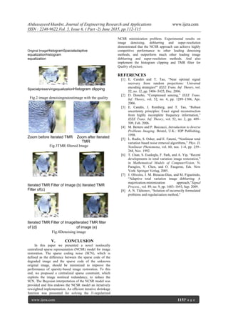 Abdussayeed khanInt. Journal of Engineering Research and Applications www.ijera.com
ISSN : 2248-9622,Vol. 5, Issue 6, ( Part -2) June 2015, pp.112-115
www.ijera.com 115|P a g e
Original ImageHistogramSpacialadaptive
equalizationhistogram
equalization
SpacialpreservingequalizationHistogram clipping
Fig.2 image denoisingoutoutimage with the quality
Zoom before Iterated TMR Zoom after Iterated
TMR
Fig.3TMR filtered Image
Iterated TMR Filter of Image (b) Iterated TMR
Filter of(c)
Iterated TMR Filter of ImageIterated TMR filter
of (d) of image (e)
Fig.4Denoising image
V. CONCLUSION
In this paper we presented a novel nonlocally
centralized sparse representation (NCSR) model for image
restoration. The sparse coding noise (SCN), which is
defined as the difference between the sparse code of the
degraded image and the sparse code of the unknown
original image, should be minimized to improve the
performance of sparsity-based image restoration. To this
end, we proposed a centralized sparse constraint, which
exploits the image nonlocal redundancy, to reduce the
SCN. The Bayesian interpretation of the NCSR model was
provided and this endows the NCSR model an iteratively
reweighted implementation. An efficient iterative shrinkage
function was presented for solving the l1-regularized
NCSR minimization problem. Experimental results on
image denoising, deblurring and super-resolution
demonstrated that the NCSR approach can achieve highly
competitive performance to other leading denoising
methods, and outperform much other leading image
deblurring and super-resolution methods. And also
implement the histogram clipping and TMR filter for
Quality of picture.
REFERENCES
[1] E. Candès and T. Tao, ―Near optimal signal
recovery from random projections: Universal
encoding strategies?‖ IEEE Trans. Inf. Theory, vol.
52, no. 12, pp. 5406–5425, Dec. 2006.
[2] D. Donoho, ―Compressed sensing,‖ IEEE Trans.
Inf. Theory, vol. 52, no. 4, pp. 1289–1306, Apr.
2006.
[3] E. Candès, J. Romberg, and T. Tao, ―Robust
uncertainty principles: Exact signal reconstruction
from highly incomplete frequency information,‖
IEEE Trans. Inf. Theory, vol. 52, no. 2, pp. 489–
509, Feb. 2006.
[4] M. Bertero and P. Boccacci, Introduction to Inverse
Problems Imaging. Bristol, U.K.: IOP Publishing,
1998.
[5] L. Rudin, S. Osher, and E. Fatemi, ―Nonlinear total
variation based noise removal algorithms,‖ Phys. D,
Nonlinear Phenomena, vol. 60, nos. 1–4, pp. 259–
268, Nov. 1992.
[6] T. Chan, S. Esedoglu, F. Park, and A. Yip, ―Recent
developments in total variation image restoration,‖
in Mathematical Models of ComputerVision, N.
Paragios, Y. Chen, and O. Faugeras, Eds. New
York: Springer Verlag, 2005.
[7] J. Oliveira, J. M. Bioucas-Dias, and M. Figueiredo,
―Adaptive total variation image deblurring: A
majorization-minimization approach,‖Signal
Process., vol. 89, no. 9, pp. 1683–1693, Sep. 2009.
[8] A. N. Tikhonov, ―Solution of incorrectly formulated
problems and regularization method,‖
 