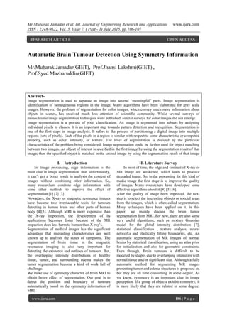 Mr.Mubarak Jamadar et al. Int. Journal of Engineering Research and Applications www.ijera.com
ISSN : 2248-9622, Vol. 5, Issue 7, ( Part - 1) July 2015, pp.106-107
www.ijera.com 106 | P a g e
Automatic Brain Tumour Detection Using Symmetry Information
Mr.Mubarak Jamadar(GIET), Prof.Jhansi Lakshmi(GIET) ,
Prof.Syed Mazharuddin(GIET)
Abstract-
Image segmentation is used to separate an image into several “meaningful” parts. Image segmentation is
identification of homogeneous regions in the image. Many algorithms have been elaborated for gray scale
images. However, the problem of segmentation for color images, which convey much more information about
objects in scenes, has received much less attention of scientific community. While several surveys of
monochrome image segmentation techniques were published, similar surveys for color images did not emerge.
Image segmentation is a process of pixel classification. An image is segmented into subsets by assigning
individual pixels to classes. It is an important step towards pattern detection and recognition. Segmentation is
one of the first steps in image analysis. It refers to the process of partitioning a digital image into multiple
regions (sets of pixels). Each of the pixels in a region is similar with respect to some characteristic or computed
property, such as color, intensity, or texture. The level of segmentation is decided by the particular
characteristics of the problem being considered. Image segmentation could be further used for object matching
between two images. An object of interest is specified in the first image by using the segmentation result of that
image; then the specified object is matched in the second image by using the segmentation result of that image
I. Introduction
In Image processing, edge information is the
main clue in image segmentation. But, unfortunately,
it can’t get a better result in analysis the content of
images without combining other information. So,
many researchers combine edge information with
some other methods to improve the effect of
segmentation [1] [2] [3].
Nowadays, the X-ray or magnetic resonance images
have became two irreplaceable tools for tumours
detecting in human brain and other parts of human
body [4][5]. Although MRI is more expensive than
the X-ray inspection, the development of its
applications becomes faster because of the MR
inspection does less harm to human than X-ray’s.
Segmentation of medical images has the significant
advantage that interesting characteristics are well
known up to analysis the states of symptoms. The
segmentation of brain tissue in the magnetic
resonance imaging is also very important for
detecting the existence and outlines of tumours. But,
the overlapping intensity distributions of healthy
tissue, tumor, and surrounding edema makes the
tumor segmentation become a kind of work full of
challenge.
We make use of symmetry character of brain MRI to
obtain better effect of segmentation. Our goal is to
detect the position and boundary of tumours
automatically based on the symmetry information of
MRI.
II. Literature Survey
In most of time, the edge and contrast of X-ray or
MR image are weakened, which leads to produce
degraded image. So, in the processing for this kind of
medic image the first stage is to improve the quality
of images. Many researchers have developed some
effective algorithms about it [4] [5] [6].
After the quality of image been improved, the next
step is to select the interesting objects or special areas
from the images, which is often called segmentation.
Many techniques have been applied on it. In this
paper, we mainly discuss the brain tumor
segmentation from MRI. For now, there are also some
very useful algorithms, such as mixture Gaussian
model for the global intensity distribution [7],
statistical classification , texture analysis, neural
networks and elastically fitting boundaries, etc. An
automatic segmentation of MR images of normal
brains by statistical classification, using an atlas prior
for initialization and also for geometric constraints.
Even through, Brain tumours is difficult to be
modeled by shapes due to overlapping intensities with
normal tissue and/or significant size. Although a fully
automatic method for segmenting MR images
presenting tumor and edema structures is proposed in,
but they are all time consuming in some degree. As
we know, symmetry is an important clue in image
perception. If a group of objects exhibit symmetry, it
is more likely that they are related in some degree.
RESEARCH ARTICLE OPEN ACCESS
 