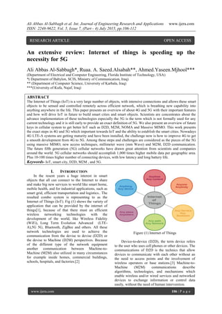 Ali Abbas Al-Sabbagh et al. Int. Journal of Engineering Research and Applications www.ijera.com
ISSN: 2248-9622, Vol. 5, Issue 7, (Part - 4) July 2015, pp.106-112
www.ijera.com 106 | P a g e
An extensive review: Internet of things is speeding up the
necessity for 5G
Ali Abbas Al-Sabbagh*, Ruaa. A. Saeed.Alsabah**, Ahmed.Yaseen.Mjhool***
(Department of Electrical and Computer Engineering, Florida Institute of Technology, USA)
*( Department of Babylon, SCIS, Ministry of Communication, Iraq)
** (Department of Computer Science, University of Karbala, Iraq)
***(University of Kufa, Najaf, Iraq)
ABSTRACT
The Internet of Things (IoT) is a very large number of objects, with intensive connections and allows these smart
objects to be sensed and controlled remotely across efficient network, which is breathing new capability into
anything anywhere in the life. This paper presents an overview of about 4G and 5G with their important features
and how will drive IoT in future to build smart cities and smart objects. Scientists are concentrates about the
advance implementation of these technologies especially the 5G is the term which is not formally used for any
current technology and it is still early to provide an exact definition of 5G. We also present an overview of future
keys in cellular system to get better IoT such as D2D, M2M, NOMA and Massive MIMO. This work presents
the exact steps in 4G and 5G which important towards IoT and the ability to establish the smart cities. Nowadays
4G LTE-A systems are getting maturity and have been installed, the challenge now is how to improve 4G to get
a smooth development from 4G to 5G. Among these steps and challenges are considered as the pieces of the 5G
using massive MIMO, new access techniques, millimeter wave (mm Wave) and M2M, D2D communication.
The future fifth generation (5G) cellular networks have drawn great attention from scientists and companies
around the world. 5G cellular networks should accomplish 1,000 times higher mobile data per geographic area.
Plus 10-100 times higher number of connecting devices, with low latency and long battery life.
Keywords- IoT, smart city, D2D, M2M , and 5G.
I. INTRODUCTION
In the resent years a huge interest in smart
objects that all can connect to the Internet to share
and make big new services to world like smart home,
mobile health, and for industrial applications, such as
smart grid, efficient transportation and logistics.. The
resulted combo system is representing to as the
Internet of Things (IoT). Fig (1) shows the variety of
application that can be provided by the internet of
things[1], because of that there must an efficient
wireless networking technologies with the
development of the world, like Wireless Fidelity
(WiFi), Long Term Evolution Advanced (LTE-
A),5G 5G, Bluetooth, ZigBee and others. All these
network technologies are used to achieve the
communication from the devise to devise (D2D) or
the devise to Machine (D2M) perspectives. Because
of the different type of the network equipment
another communication between Machine-to-
Machine (M2M) also utilized in many circumstances
for example inside homes, commercial buildings,
schools, hospitals, and factories.[2]
Figure (1) Internet of Things
Device-to-device (D2D), the term device refers
to the user who uses cell phones or other devices. The
communications of D2D is the technics that allow
devices to communicate with each other without an
the need to access points and the involvement of
wireless operators or base stations.[3] Machine-to-
Machine (M2M) communications describe
algorithms, technologies, and mechanisms which
enable wireless and/or wired services and networked
devices to exchange information or control data
easily, without the need of human intervention.
RESEARCH ARTICLE OPEN ACCESS
 