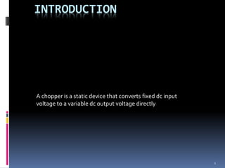 1
INTRODUCTION
A chopper is a static device that converts fixed dc input
voltage to a variable dc output voltage directly
 