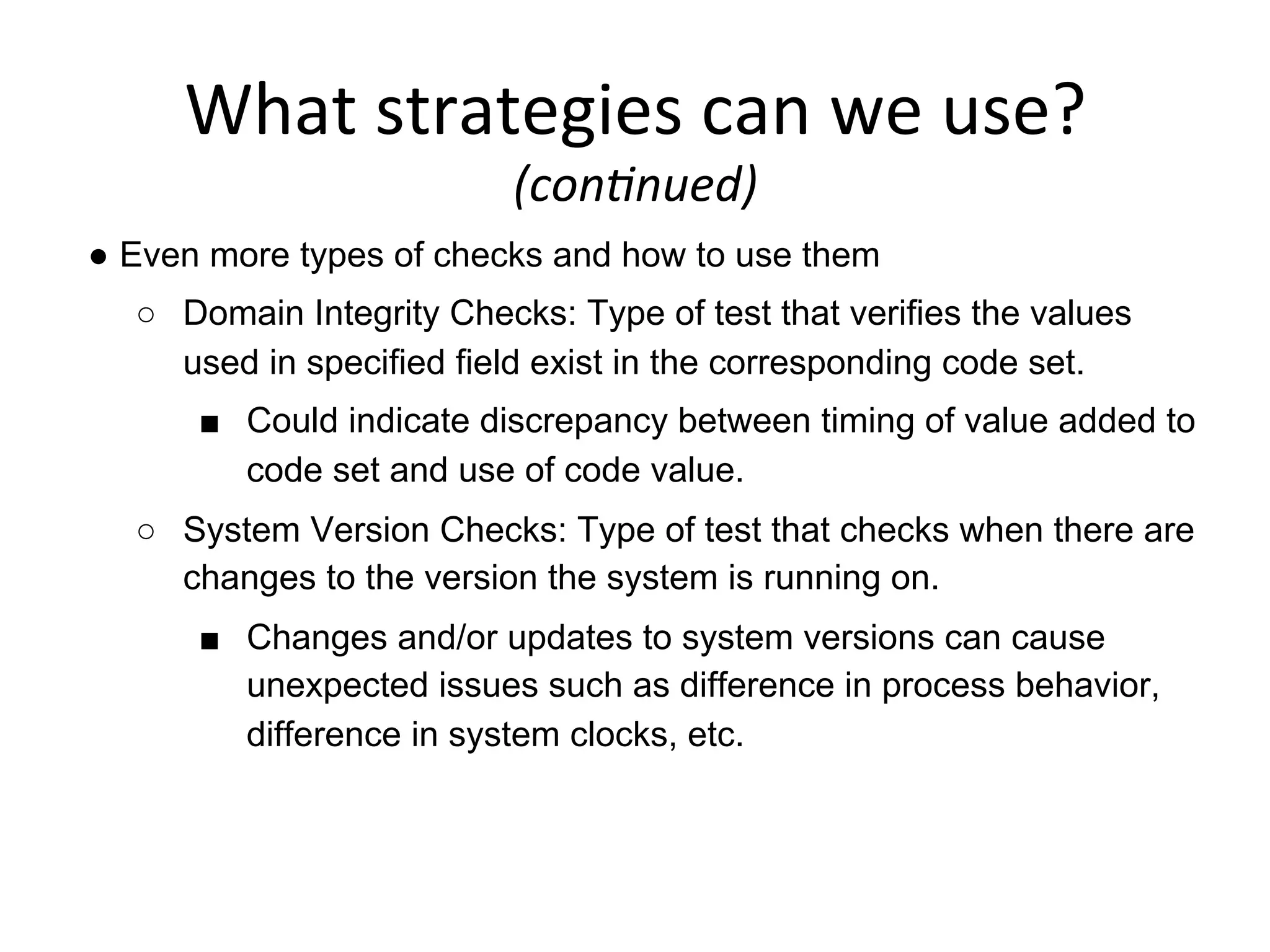 What	
  strategies	
  can	
  we	
  use?	
  	
  
(con6nued)	
  
●  Even more types of checks and how to use them
○  Domain Integrity Checks: Type of test that verifies the values
used in specified field exist in the corresponding code set.
■  Could indicate discrepancy between timing of value added to
code set and use of code value.
○  System Version Checks: Type of test that checks when there are
changes to the version the system is running on.
■  Changes and/or updates to system versions can cause
unexpected issues such as difference in process behavior,
difference in system clocks, etc.
 