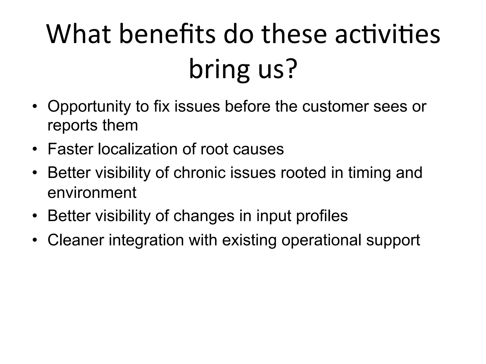 What	
  beneﬁts	
  do	
  these	
  ac+vi+es	
  
bring	
  us?	
  
•  Opportunity to fix issues before the customer sees or
reports them
•  Faster localization of root causes
•  Better visibility of chronic issues rooted in timing and
environment
•  Better visibility of changes in input profiles
•  Cleaner integration with existing operational support
	
  
 