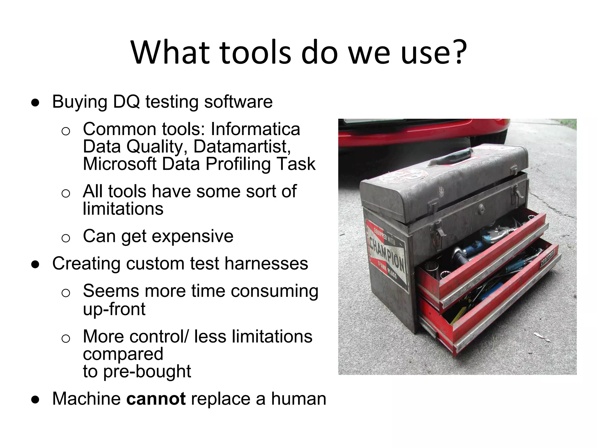 What	
  tools	
  do	
  we	
  use?	
  
●  Buying DQ testing software
o  Common tools: Informatica
Data Quality, Datamartist,
Microsoft Data Profiling Task
o  All tools have some sort of
limitations
o  Can get expensive
●  Creating custom test harnesses
o  Seems more time consuming
up-front
o  More control/ less limitations
compared
to pre-bought
●  Machine cannot replace a human
 