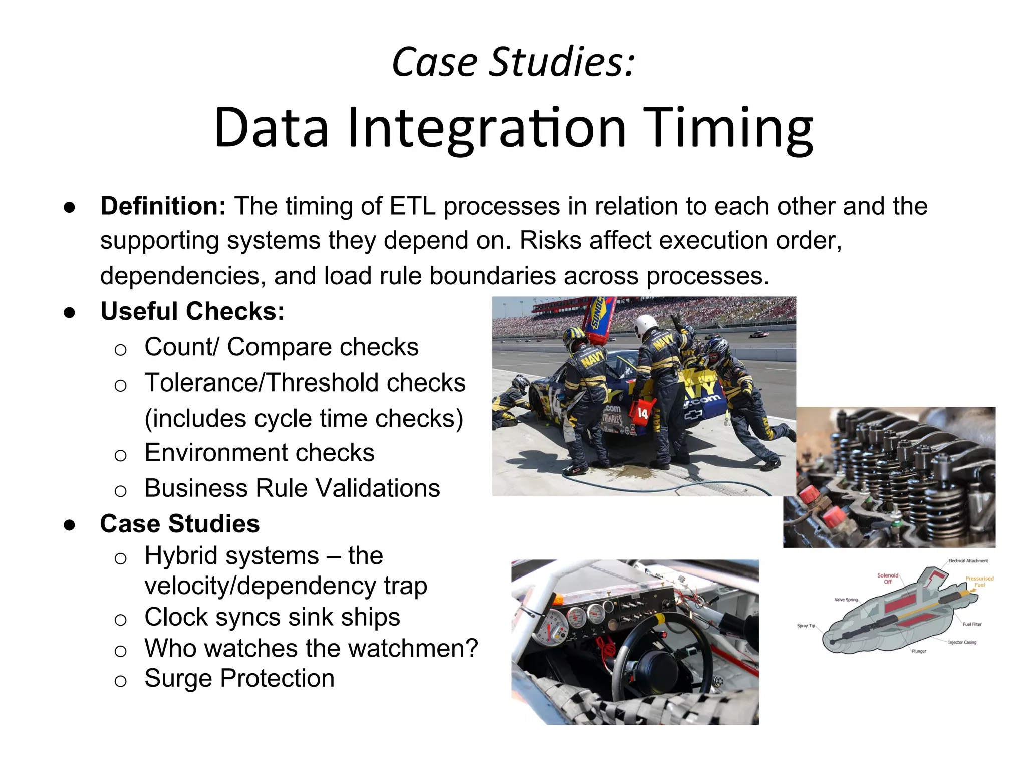 Case	
  Studies:	
  	
  
Data	
  Integra+on	
  Timing	
  
●  Definition: The timing of ETL processes in relation to each other and the
supporting systems they depend on. Risks affect execution order,
dependencies, and load rule boundaries across processes.
●  Useful Checks:
o  Count/ Compare checks
o  Tolerance/Threshold checks
(includes cycle time checks)
o  Environment checks
o  Business Rule Validations
●  Case Studies
o  Hybrid systems – the
velocity/dependency trap
o  Clock syncs sink ships
o  Who watches the watchmen?
o  Surge Protection
	
  
 