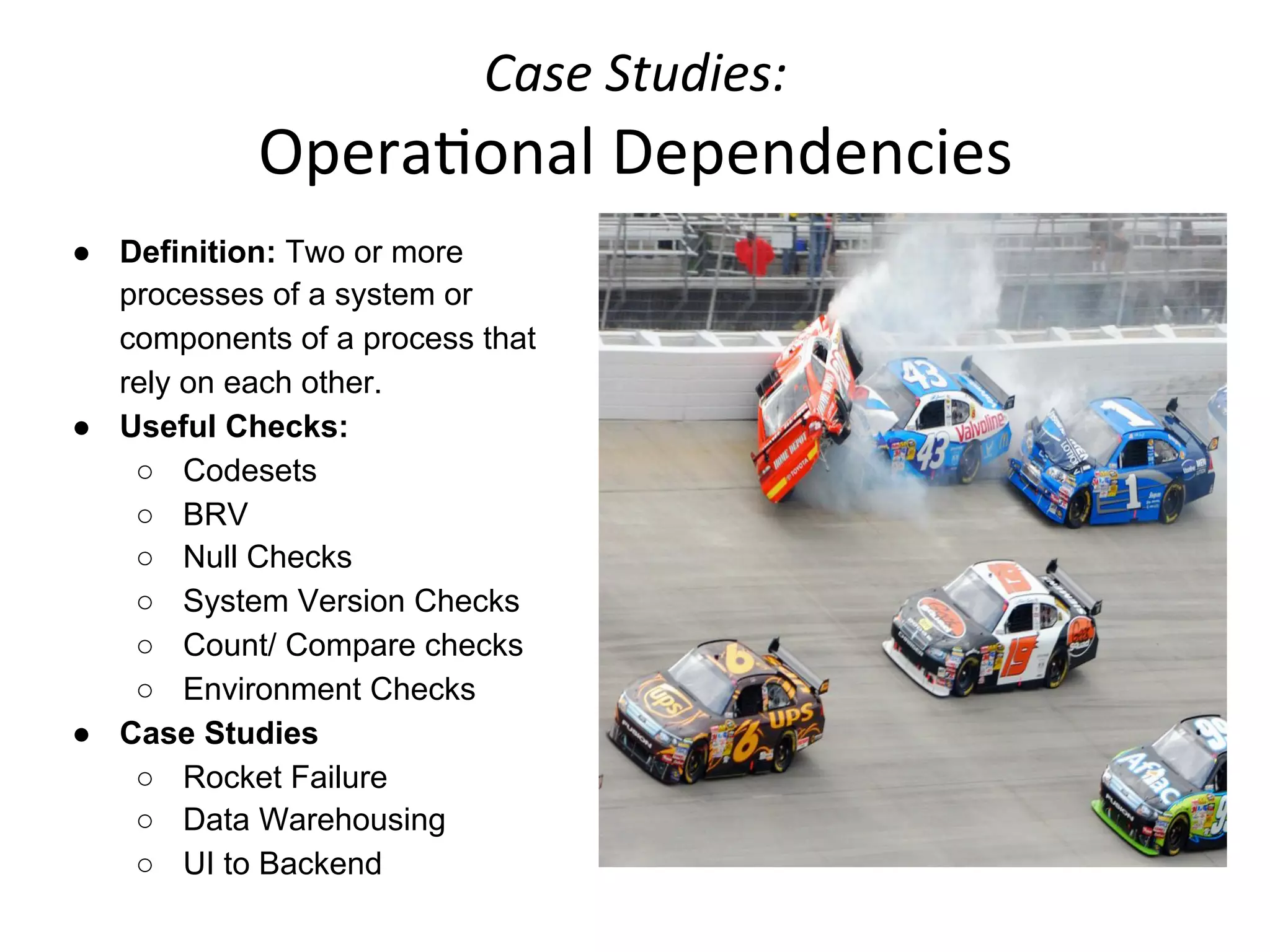 Case	
  Studies:	
  	
  
Opera+onal	
  Dependencies	
  
●  Definition: Two or more
processes of a system or
components of a process that
rely on each other.
●  Useful Checks:
○  Codesets
○  BRV
○  Null Checks
○  System Version Checks
○  Count/ Compare checks
○  Environment Checks
●  Case Studies
○  Rocket Failure
○  Data Warehousing
○  UI to Backend
 