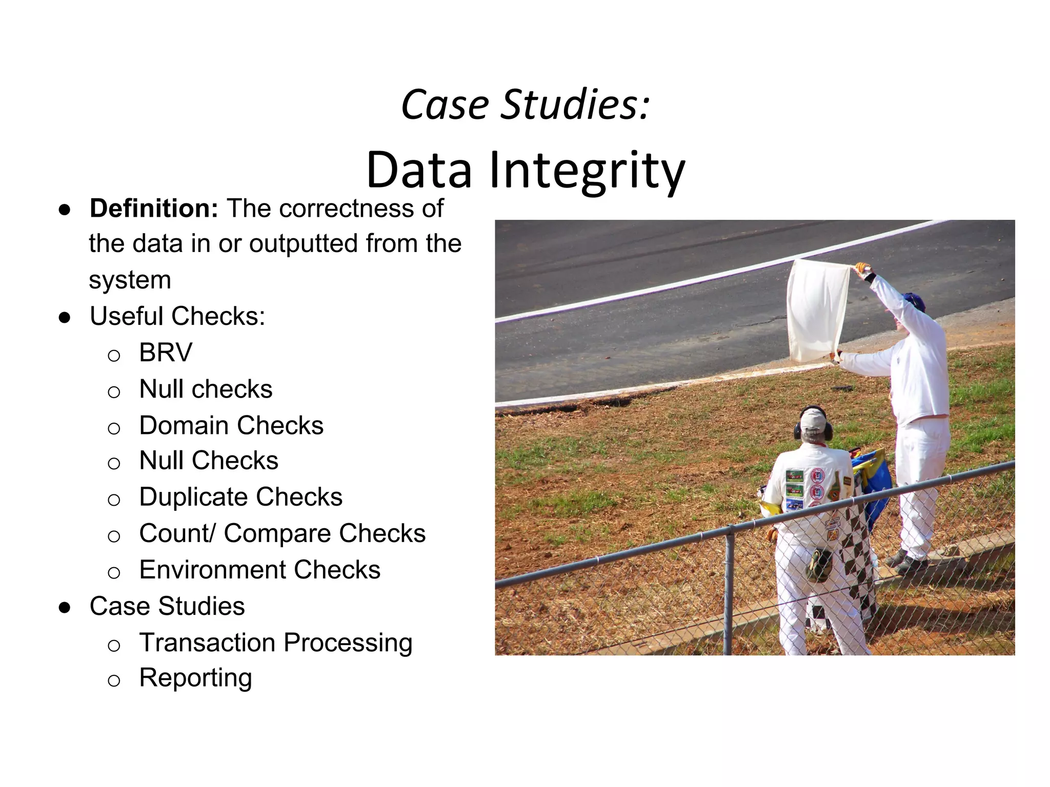 Case	
  Studies:	
  	
  
Data	
  Integrity	
  
●  Definition: The correctness of
the data in or outputted from the
system
●  Useful Checks:
o  BRV
o  Null checks
o  Domain Checks
o  Null Checks
o  Duplicate Checks
o  Count/ Compare Checks
o  Environment Checks
●  Case Studies
o  Transaction Processing
o  Reporting
 