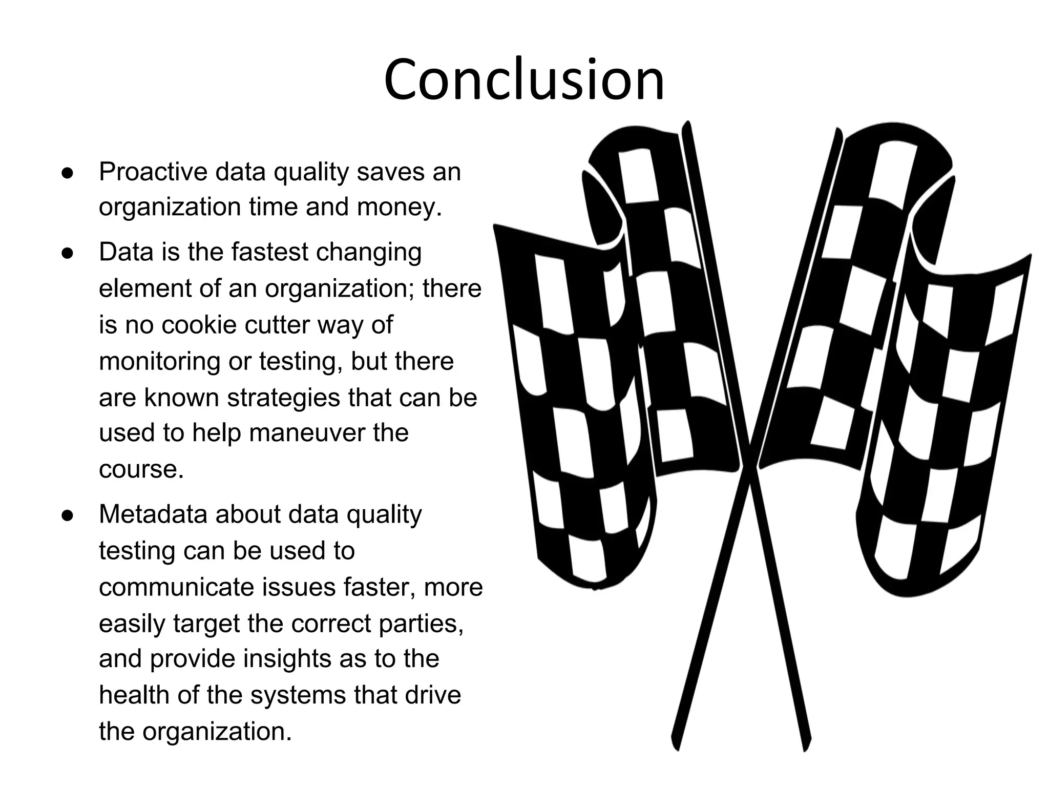 Conclusion	
  
●  Proactive data quality saves an
organization time and money.
●  Data is the fastest changing
element of an organization; there
is no cookie cutter way of
monitoring or testing, but there
are known strategies that can be
used to help maneuver the
course.
●  Metadata about data quality
testing can be used to
communicate issues faster, more
easily target the correct parties,
and provide insights as to the
health of the systems that drive
the organization.
 