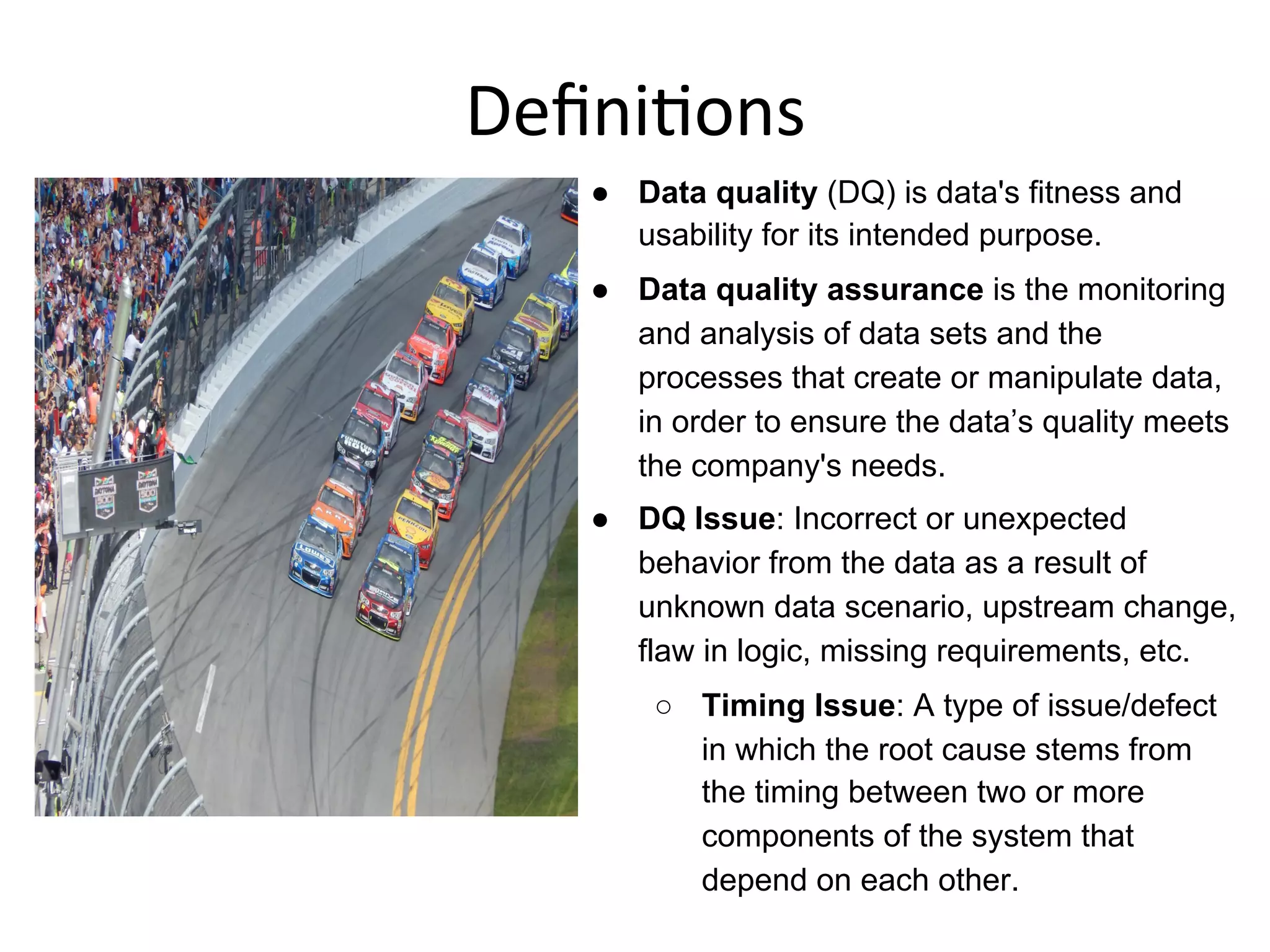 Deﬁni+ons	
  
●  Data quality (DQ) is data's fitness and
usability for its intended purpose.
●  Data quality assurance is the monitoring
and analysis of data sets and the
processes that create or manipulate data,
in order to ensure the data’s quality meets
the company's needs.
●  DQ Issue: Incorrect or unexpected
behavior from the data as a result of
unknown data scenario, upstream change,
flaw in logic, missing requirements, etc.
○  Timing Issue: A type of issue/defect
in which the root cause stems from
the timing between two or more
components of the system that
depend on each other.
 