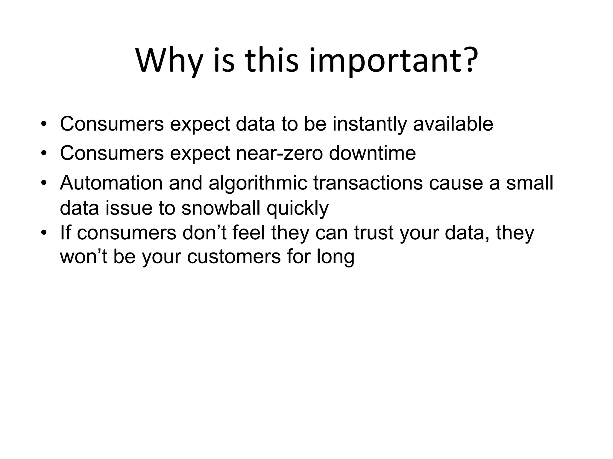 Why	
  is	
  this	
  important?	
  
•  Consumers expect data to be instantly available
•  Consumers expect near-zero downtime
•  Automation and algorithmic transactions cause a small
data issue to snowball quickly
•  If consumers don’t feel they can trust your data, they
won’t be your customers for long
	
  
 