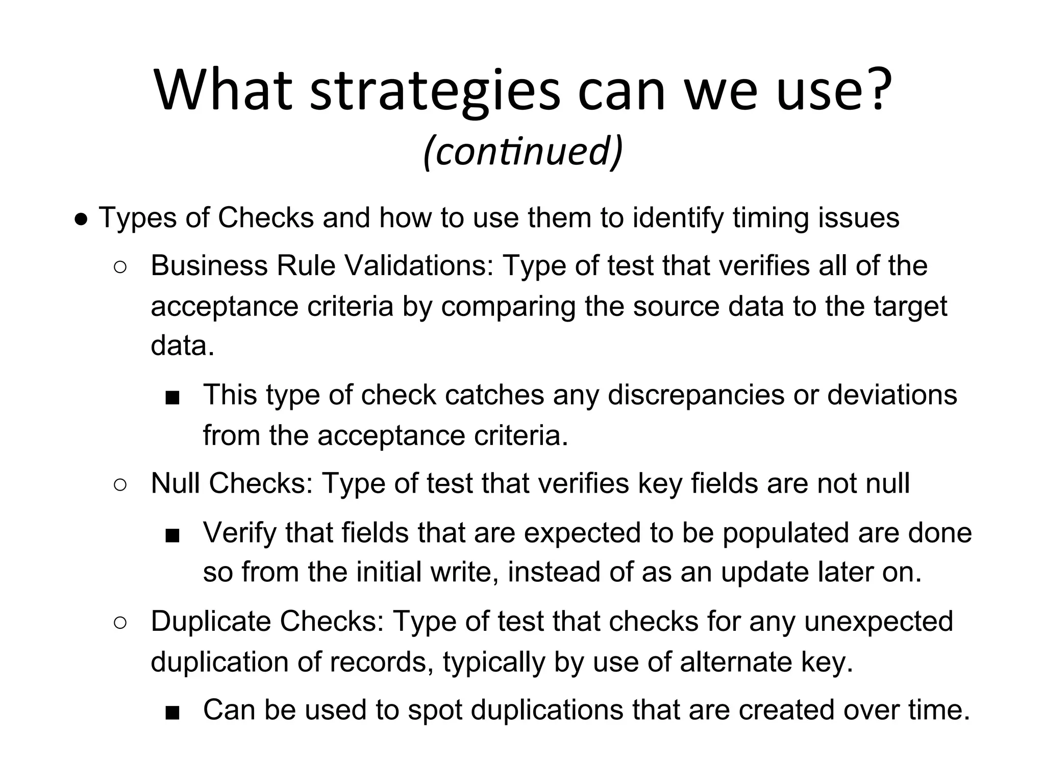 What	
  strategies	
  can	
  we	
  use?	
  	
  
(con6nued)	
  
●  Types of Checks and how to use them to identify timing issues
○  Business Rule Validations: Type of test that verifies all of the
acceptance criteria by comparing the source data to the target
data.
■  This type of check catches any discrepancies or deviations
from the acceptance criteria.
○  Null Checks: Type of test that verifies key fields are not null
■  Verify that fields that are expected to be populated are done
so from the initial write, instead of as an update later on.
○  Duplicate Checks: Type of test that checks for any unexpected
duplication of records, typically by use of alternate key.
■  Can be used to spot duplications that are created over time.
 