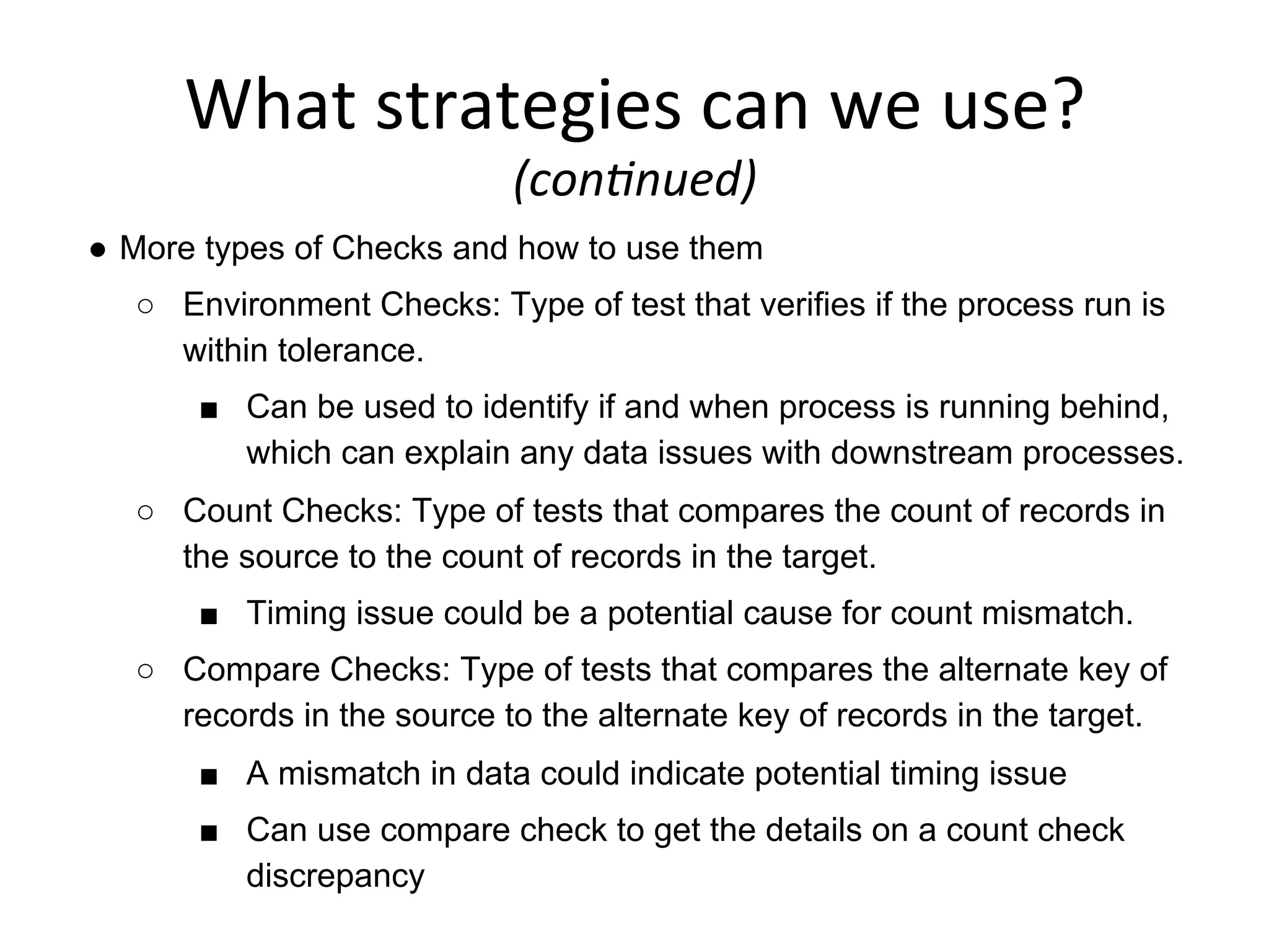 What	
  strategies	
  can	
  we	
  use?	
  	
  
(con6nued)	
  
●  More types of Checks and how to use them
○  Environment Checks: Type of test that verifies if the process run is
within tolerance.
■  Can be used to identify if and when process is running behind,
which can explain any data issues with downstream processes.
○  Count Checks: Type of tests that compares the count of records in
the source to the count of records in the target.
■  Timing issue could be a potential cause for count mismatch.
○  Compare Checks: Type of tests that compares the alternate key of
records in the source to the alternate key of records in the target.
■  A mismatch in data could indicate potential timing issue
■  Can use compare check to get the details on a count check
discrepancy
 