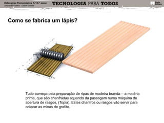 Como se fabrica um lápis?
Tudo começa pela preparação de ripas de madeira branda – a matéria
prima, que são chanfradas aquando da passagem numa máquina de
abertura de rasgos, (Topia). Estes chanfros ou rasgos vão servir para
colocar as minas de grafite.
 