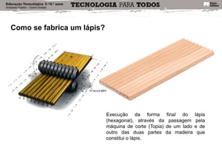 Como se fabrica um lápis?
Execução da forma final do lápis
(hexagonal), através da passagem pela
máquina de corte (Topia) de um lado e de
outro das duas partes da madeira que
constitui o lápis.
 