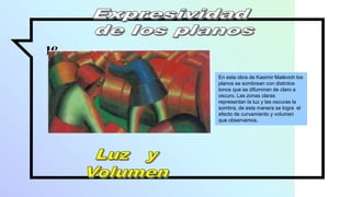 16
En esta obra de Kasimir Malévich los
planos se sombrean con distintos
tonos que se difuminan de claro a
oscuro. Las zonas claras
representan la luz y las oscuras la
sombra, de esta manera se logra el
efecto de curvamiento y volumen
que observamos.
 