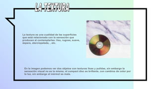 La textura es una cualidad de las superficies
que está relacionada con la sensación que
producen al contemplarlas: lisa, rugosa, suave,
áspera, aterciopelada, , etc.
En la imagen podemos ver dos objetos con texturas lisas y pulidas, sin embargo la
sensación visual no es la misma; el compact disc es brillante, con cambios de color por
la luz, sin embargo el mármol es mate.
 