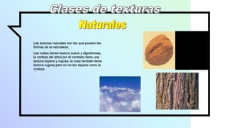 Las texturas naturales son las que poseen las
formas de la naturaleza.
Las nubes tienen textura suave y algodonosa,
la corteza del árbol por el contrario tiene una
textura áspera y rugosa, la nuez también tiene
textura rugosa pero no no tan áspera como la
corteza.
 