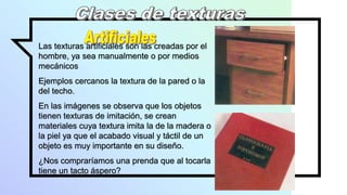 Las texturas artificiales son las creadas por el
hombre, ya sea manualmente o por medios
mecánicos
Ejemplos cercanos la textura de la pared o la
del techo.
En las imágenes se observa que los objetos
tienen texturas de imitación, se crean
materiales cuya textura imita la de la madera o
la piel ya que el acabado visual y táctil de un
objeto es muy importante en su diseño.
¿Nos compraríamos una prenda que al tocarla
tiene un tacto áspero?
 