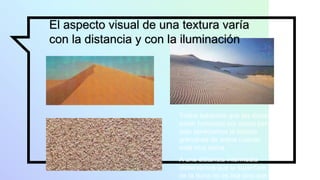 El aspecto visual de una textura varía
con la distancia y con la iluminación
Todos sabemos que las dunas
están formadas por arena pero
solo apreciamos la textura
granulosa de arena cuando
está muy cerca.
A una distancia intermedia
observamos que la superficie
de la duna no es lisa sino que
 