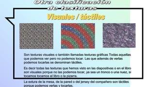 Son texturas visuales o también llamadas texturas gráficas Todas aquellas
que podemos ver pero no podemos tocar. Las que además de verlas
podemos tocarlas se denominan táctiles.
Es decir todas las texturas que hemos visto en las diapositivas o en el libro
son visuales porque no las podemos tocar, ya sea un tronco o una nuez, si
tocamos tocamos el libro o la pizarra.
La extura de la mesa, de la pared o del jersey del compañero son táctiles
porque podemos verlas y tocarlas.
 