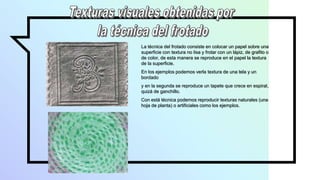 La técnica del frotado consiste en colocar un papel sobre una
superficie con textura no lisa y frotar con un lápiz, de grafito o
de color, de esta manera se reproduce en el papel la textura
de la superficie.
En los ejemplos podemos verla textura de una tela y un
bordado
y en la segunda se reproduce un tapete que crece en espiral,
quizá de ganchillo.
Con está técnica podemos reproducir texturas naturales (una
hoja de planta) o artificiales como los ejemplos.
 