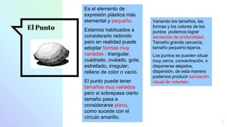 El Punto
4
Es el elemento de
expresión plástica más
elemental y pequeño.
Estamos habituados a
considerarlo redondo
pero en realidad puede
adoptar formas muy
variadas : triangular,
cuadrado, ovalado, gota,
estrellado, irregular;
relleno de color o vacío.
El punto puede tener
tamaños muy variados
pero si sobrepasa cierto
tamaño pasa a
considerarse plano,
como sucede con el
círculo amarillo.
Variando los tamaños, las
formas y los colores de los
puntos podemos lograr
sensación de profundidad.
Tamaño grande cercanía,
tamaño pequeño lejanía.
Los puntos se pueden situar
muy cerca, concentración, o
disponerse alejados,
dispersión, de esta manera
podemos producir sensación
visual de volumen.
 