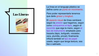 Las Lineas
5
La línea en el lenguaje plástico se
define como un punto en movimiento.
Para poder representarla tenemos
que darle grosor y longitud.
El aspecto visual de línea cambiará
según la presión que hagamos, según
como coloquemos el lápiz, según el
recorrido que siga la mano, según el
tipo de instrumento empleado para
trazarla (lápiz, bolígrafo, rotulador,
cera, plumilla, pincel); finalmente
influirá también el tipo de papel
usado, según que tenga textura, sea
liso o satinado.
 