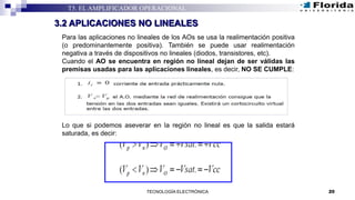 20TECNOLOGÍA ELECTRÓNICA
T5. EL AMPLIFICADOR OPERACIONAL
3.2 APLICACIONES NO LINEALES
Para las aplicaciones no lineales de los AOs se usa la realimentación positiva
(o predominantemente positiva). También se puede usar realimentación
negativa a través de dispositivos no lineales (diodos, transistores, etc).
Cuando el AO se encuentra en región no lineal dejan de ser válidas las
premisas usadas para las aplicaciones lineales, es decir, NO SE CUMPLE:
Lo que si podemos aseverar en la región no lineal es que la salida estará
saturada, es decir:
 