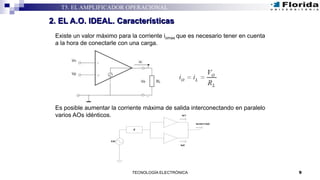 Existe un valor máximo para la corriente iomax que es necesario tener en cuenta
a la hora de conectarle con una carga.
Es posible aumentar la corriente máxima de salida interconectando en paralelo
varios AOs idénticos.
9TECNOLOGÍA ELECTRÓNICA
T5. EL AMPLIFICADOR OPERACIONAL
2. EL A.O. IDEAL. Características
CA
Z
Is=Is1+Is2
Is2
Is1
 
