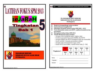 Bab 1   : KEMUNCULAN DAN PERKEMBANGAN NASIONALISME DI ASIA TENGGARA




                  SeJaRaH                                                  PN. MASARIAH BINTI MISPARI
                                                                           SEKOLAH SULTAN ALAM SHAH
                                                                                   PUTRAJAYA

                                                           Modul ini mengandungi soalan struktur
                                                           Soalan disusun mengikut bab
                                                           Dihasilkan daripada analisa soalan SPM 2005 – 2012
                                                           Turut dimuatkan soalan aras HOTS , aplikasi kemahiran dan
                                                            isu semasa
                                                           Merupakan latihan fokus SPM 2013
                                                           Teknik Menjawab soalan struktur
                                                             -   Jawapan calon hendaklah padat, ringkas, tepat
                                                             -   Gunakan ayat padat bagi soalan KBKK dan HOTS
                                                             -   Jawapan KBKK dan HOTS hendaklah logik dan munasabah
                                                             -   Jawab melebihi daripada peruntukkan markah
                                                             -   Jawapan anda memenuhi kata tugas soalan
                                                             -   Soalan HOTS dan KBKK markah bonus anda [2– 5M]

                                                                                     Bab   Bab      Bab       Bab       Bab
                                                                                      1     2        3         4         5
                                                          Tingkatan 5
                                                                                     Bab   Bab      Bab       Bab
                         MASARIAH MISPARI                                             6     7        8         9
                         SEKOLAH SULTAN ALAM SHAH
                         PUTRAJAYA                     Nama        :    ________________________________________________

                                                       Tingkatan :      ________________________________________________

                                                       Sekolah     :    ________________________________________________



                                                    MasariahMispari @ SAS T5B12013
MasariahMispari @ SAS T5B12013
 