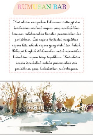 RUMUSAN BAB Kedaulatan merupakan kekuasaan tertinggi dan kewibawaan sesebuah negara yang membolehkan kerajaan melaksanakan kawalan pemerintahan dan pentadbiran. Ciri negara berdaulat menjadikan negara kita sebuah negara yang stabil dan kukuh. Pelbagai langkah dilaksanakan untuk memastikan kedaulatan negara tetap terpelihara. Kedaulatan negara diperkukuh melalui pemerintahan dan pentadbiran yang berlandaskan perlembagaan. 