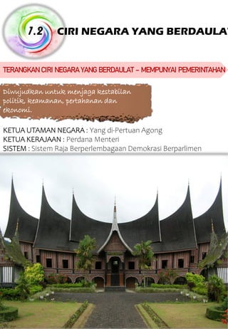 CIRI NEGARA YANG BERDAULAT 1.2 TERANGKANCIRI NEGARAYANGBERDAULAT – MEMPUNYAI PEMERINTAHAN Diwujudkan untuk menjaga kestabilan politik, keamanan, pertahanan dan ekonomi. KETUA UTAMAN NEGARA : Yang di-Pertuan Agong KETUA KERAJAAN : Perdana Menteri SISTEM : Sistem Raja Berperlembagaan Demokrasi Berparlimen 