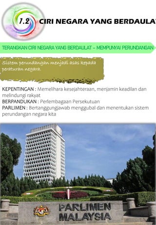 CIRI NEGARA YANG BERDAULAT 1.2 TERANGKANCIRI NEGARAYANGBERDAULAT – MEMPUNYAI PERUNDANGAN Sistem perundangan menjadi asas kepada peraturan negara. KEPENTINGAN : Memelihara kesejahteraan, menjamin keadilan dan melindungi rakyat BERPANDUKAN : Perlembagaan Persekutuan PARLIMEN : Bertanggungjawab menggubal dan menentukan sistem perundangan negara kita 
