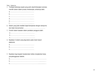 Sistem – Tingkatan Lima
1. Terdapat beberapa aspek yang perlu dipertimbangkan semasa
     memilih sistem dalam proses merekacipta, antaranya ialah:
     a. …………………………………………….
     b…………………………………………......
     c………………………………………………
     d……………………………………….......…
     e………………………………………………
     f……………………………………….......….
2. Sistem yang baik mestilah dapat beroperasi dengan sempurna
     dan tidak mencemarkan…………………………………………
3. Contoh sistem kawalan dalam peralatan pengguna ialah :
      a………………………………………………
      b……………………………………….....…..
      c……………………………………………….
4. Nyatakan 3 sistem yang digunakan pada mesin basuh
     elektronik.
     a………………………………………………
     b…………………………………………......
     c………………………………………………


5. Nyatakan tiga langkah keselamatan ketika menjalankan kerja
     penyelenggaraan elektrik.
     a………………………………………………………………………
     b…………………………………………………………..............…
     c………………………………………………………..................…



                                                                 18
 