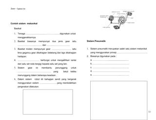 Sistem – Tingkatan Lima




Contoh sistem mekanikal

     Basikal

     1. Tenaga …..............................…………....….digunakan untuk
           menggerakkannya.
     2. Basikal           biasanya      mempunyai    dua    jenis     gear    iaitu   Sistem Pneumatik
           …………………....……… dan …….....………………….
     3. Basikal moden mempunyai gear ……………………… iaitu                                  1. Sistem pneumatik merupakan salah satu sistem mekanikal
           lima gegancu gear dibahagian belakang dan tiga dibahagian                     yang menggunakan prinsip ……………………………………
           hadapan.                                                                   2. Biasanya digunakan pada :
     4. ………………………… berfungsi untuk mengalihkan rantai                                    a. …………………...............................…
           dari satu set roda bergigi kepada satu set yang lain.                         b…………………………………………….
     5. Sistem            gear    ini     membantu     penunggang            untuk       c. ………………………....………………..
           ……………………………………….                          yang           betul    ketika      d. …………………………….……………..
           menunggang dalam beberapa keadaan.                                            e. ………………………………....………..

     6. Dalam sistem             robot kit bahagian sendi yang bergerak
           menggunakan sistem ……………………yang membolehkan
           pergerakan dilakukan.




                                                                                                                                                  11
 