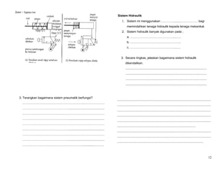 Sistem – Tingkatan Lima
                                                                      Sistem Hidraulik
                                                                          1. Sistem ini menggunakan …………..........……………. bagi
                                                                                memindahkan tenaga hidraulik kepada tenaga mekanikal.
                                                                          2. Sistem hidraulik banyak digunakan pada ;
                                                                                a. ……………………………………....…..
                                                                                b. …………………………………………..
                                                                                c. ……………………………………......…


                                                                         3. Secara ringkas, jelaskan bagaimana sistem hidraulik
                                                                              dikendalikan.
                                                                               ................................................................................................
                                                                               ................................................................................................
                                                                               ................................................................................................
                                                                               ................................................................................................



    3. Terangkan bagaimana sistem pneumatik berfungsi?
                                                                     ...............................................................................................................
        ………………………………………………………………………
                                                                     ...............................................................................................................
        ………………………………………...........................................
                                                                     ...............................................................................................................
        ………………………………………………………………………
                                                                     ...............................................................................................................
        ………………………………………...........................................
                                                                     ...............................................................................................................
        ………………………………………………………………………
                                                                     .............................................................................................
        ………………………………………...........................................
                                                                     ...............................................................................................................
        ………………………………………………………………………
                                                                     ...............................................................................................................
        ………………………………………...........................................
                                                                     ......................................................................................................
        ……………………………………………………..............………



                                                                                                                                                                                  12
 