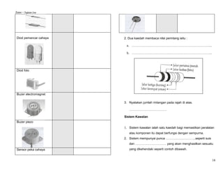Sistem – Tingkatan Lima




 Diod pemancar cahaya     2. Dua kaedah membaca nilai perintang iaitu :

                           a. …………………………………………………………………...

                           b. …………………………………………………………………...




 Diod foto




 Buzer electromagnet

                          3. Nyatakan jumlah rintangan pada rajah di atas.

                             ………………………………

                          Sistem Kawalan
 Buzer piezo
                          1. Sistem kawalan ialah satu kaedah bagi memastikan peralatan
                             atau komponen itu dapat berfungsi dengan sempurna.
                          2. Sistem mempunyai punca ………………………..seperti suis
                             dan ………………………… yang akan menghasilkan sesuatu
 Sensor peka cahaya          yang dikehendaki seperti contoh dibawah.


                                                                                     16
 