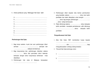 Harta Intelek – Tingkatan Lima




     4. Antara perlakuan yang ‘ Melanggar Hak Cipta ‘ ialah                 4. Perlindungan diberi kepada reka bentuk perindustrian
                                                                               yang berdaftar selama …......…………… tahun dari tarikh
          a.…………………………………………………………………                                          pemfailan dan boleh dilanjutkan untuk tempoh …………..
          b………………………………………..................……………                              …...….tahun lagi dengan perlindungan …………………......
          c…………………………………………………………………                                           …..tahun setiap kali lanjutan.
          d……………………………………………………………......                                    5. Paten dilindungi selama ……………………. tahun daripada
          e…………………………………………………………………                                           tarikh pemfailan, manakala pembaharuan utiliti dilindungi
          f…………………………………………………………………                                           ……………………………………..tahun                             daripada tarikh
          g…………………………………………………………………                                           pemfailan.
          h…………………………………………………………………
          i…………………………………………………………………                                        Penguatkuasaan hak Cipta


      Perlindungan Hak Cipta                                                1. Akta Hak Cipta 1987 memberikan kuasa kepada
                                                                               ……………….............................................................………
     1. Bagi karya sastera, muzik dan seni perlindungan diberi                 …………………….dan............……………………………bagi
          semasa …………………........................... pencipta dan               menguatkuasakan undang-undang tersebut.
          ………………………….. selepas kematiannya.                                 2. Tribunal Hak Cipta berfungsi untuk :
     2. Bagi karya-karrya lain, perlindungan diberikan selama
          ………………… tahun dari permulaan tahun kalendar                          a. ………………………………………………………………
          berikutan dengan tahun karya-karya berkenaan              mula           ………………………….............................................….
          diterbitkan.                                                         b. ………………………………………………………………
     3. Perlindungan             hak   cipta   di   Malaysia   berasaskan          ……………………………..............................................
          ………………………………………………


                                                                                                                                                  36
 