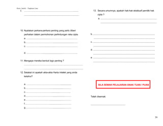 Harta Intelek – Tingkatan Lima
     f. ………………………………………………………….......                                                                  13. Secara umumnya, apakah hak-hak eksklusif pemilik hak
          .......................................................................................             cipta ?
                                                                                                               a. .........................................................................................
                                                                                                                   .........................................................................................


     10. Nyatakan perkara-perkara penting yang perlu diberi
          perhatian dalam permohonan perlindungan reka cipta.                                       b. ..................................................................................................
          a. …..................................………………………………                                             .................................................................................................
          b.………………………………................................……                                          c. ..................................................................................................
          c. ………………........................…………………………                                                  ..................................................................................................
                                                                                                    d. ..................................................................................................
          d. …………………................................………………..                                           ..................................................................................................
                                                                                                    e. ..................................................................................................
     11. Mengapa mereka bentuk logo penting ?                                                          ..................................................................................................
          ……………………………………………………………………
          …………………….................................................................
     12. Setakat ini apakah akta-akta Harta intelek yang anda
          ketahui?


          a. ……………………………………….................                                                                  SILA SEMAK PELAJARAN ANAK TUAN / PUAN
          b………………………………..................…….…
          c. ……………………………..............…………..
          d………………………………...................………                                                       Telah disemak:
          e……………………………...................…………
          f……………………………....................…………                                                      .......................................................
          g………………………………...................………



                                                                                                                                                                                                            39
 