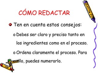 CÓMO REDACTAR Ten en cuenta estos consejos: Debes ser claro y preciso tanto en los ingredientes como en el proceso. Ordena claramente el proceso. Para ello, puedes numerarlo. 