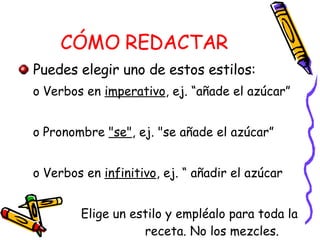 CÓMO REDACTAR Puedes elegir uno de estos estilos: Verbos en  imperativo , ej. “añade el azúcar” Pronombre  "se" , ej. "se añade el azúcar” Verbos en  infinitivo , ej. “ añadir el azúcar Elige un estilo y empléalo para toda la  receta. No los mezcles. 