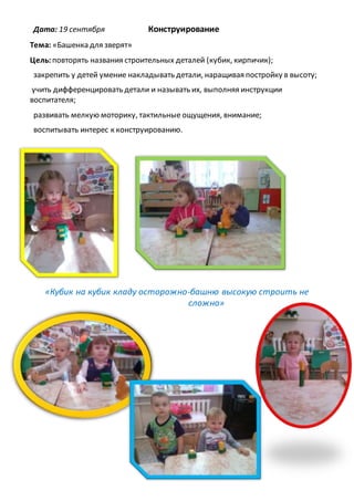 Дата: 19 сентября Конструирование
Тема: «Башенка для зверят»
Цель:повторять названия строительных деталей (кубик, кирпичик);
закрепить у детей умение накладывать детали, наращивая постройку в высоту;
учить дифференцировать детали и называть их, выполняя инструкции
воспитателя;
развивать мелкую моторику, тактильные ощущения, внимание;
воспитывать интерес к конструированию.
«Кубик на кубик кладу осторожно-башню высокую строить не
сложно»
 