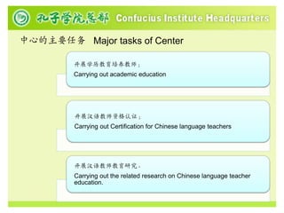 中心的主要任务 Major tasks of Center

         开展学历教育培养教师；
         Carrying out academic education




         开展汉语教师资格认证；
         Carrying out Certification for Chinese language teachers




         开展汉语教师教育研究。
         Carrying out the related research on Chinese language teacher
         education.
 