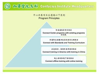 中心开展项目应遵循以下原则
  Program Principles



                     和美国现有项目结合
      Connect Center programs with existing programs
                          in U.S.

              和国际汉语教师标准及培训大纲结合
      Connect with Standards and Training Curriculum


                在美培训、培养和来华培训结合
      Connect training in America with training in China


                   线上培训和线下培训结合
         Connect offline training with online training
 