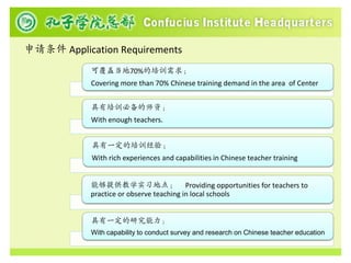 申请条件 Application Requirements
            可覆盖当地70%的培训需求；
            Covering more than 70% Chinese training demand in the area of Center


            具有培训必备的师资；
            With enough teachers.


            具有一定的培训经验；
            With rich experiences and capabilities in Chinese teacher training


            能够提供教学实习地点； Providing opportunities for teachers to
            practice or observe teaching in local schools


            具有一定的研究能力；
            With capability to conduct survey and research on Chinese teacher education
 